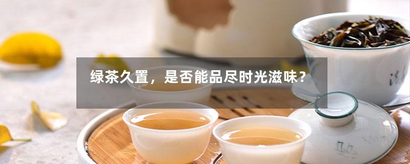 绿茶久置，是否能品尽时光滋味？-第1张-绿茶-凤凰单丛茶网