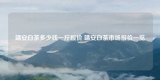 靖安白茶多少钱一斤报价 靖安白茶市场报价一览-第1张-茶叶知识-凤凰单丛茶网